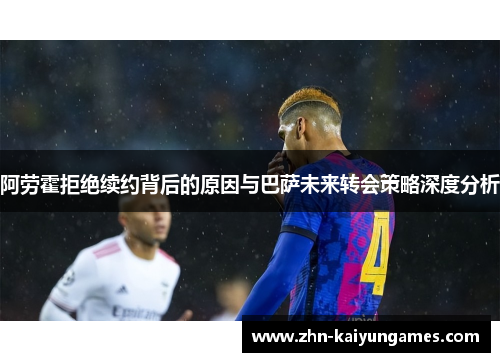 阿劳霍拒绝续约背后的原因与巴萨未来转会策略深度分析 阿劳霍拒绝续约背后的原因与巴萨未来转会策略深度分析