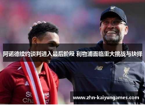 阿诺德续约谈判进入最后阶段 利物浦面临重大挑战与抉择