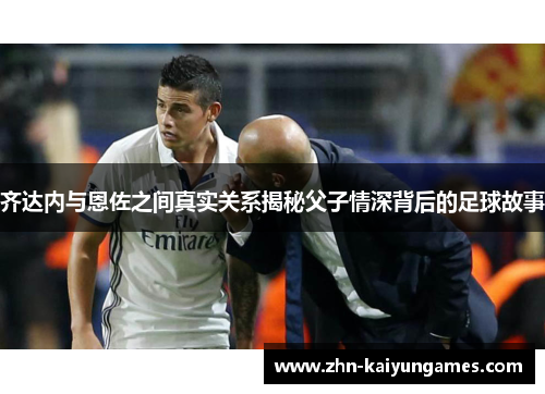 齐达内与恩佐之间真实关系揭秘父子情深背后的足球故事